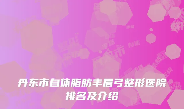 丹东市自体脂肪丰眉弓整形医院排名及介绍
