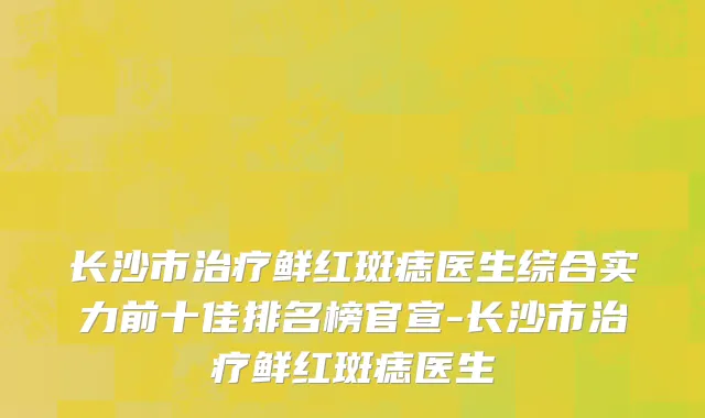 长沙市治疗鲜红斑痣医生综合实力前十佳排名榜官宣-长沙市治疗鲜红斑痣医生