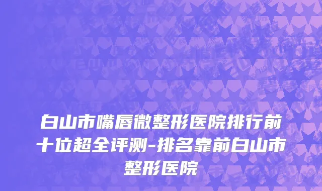 白山市嘴唇微整形医院排行前十位超全评测-排名靠前白山市整形医院