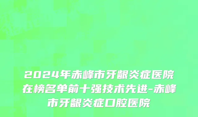 2024年赤峰市牙龈炎症医院在榜名单前十强技术先进-赤峰市牙龈炎症口腔医院