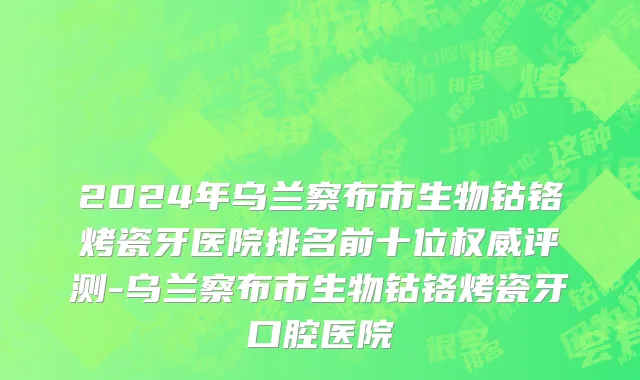 2024年乌兰察布市生物钴铬烤瓷牙医院排名前十位权威评测-乌兰察布市生物钴铬烤瓷牙口腔医院