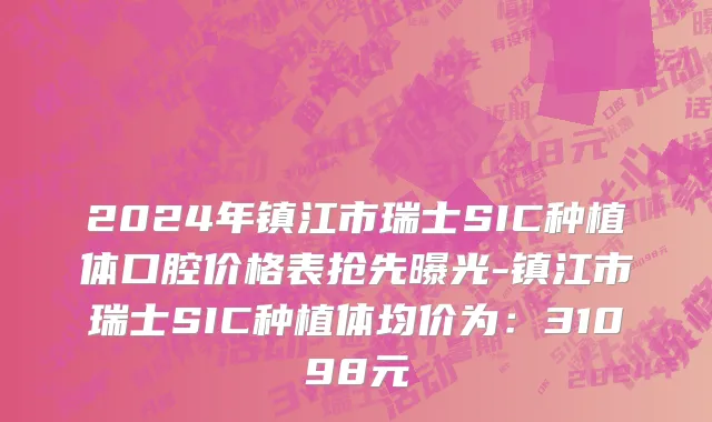 2024年镇江市瑞士SIC种植体口腔价格表抢先曝光-镇江市瑞士SIC种植体均价为：31098元
