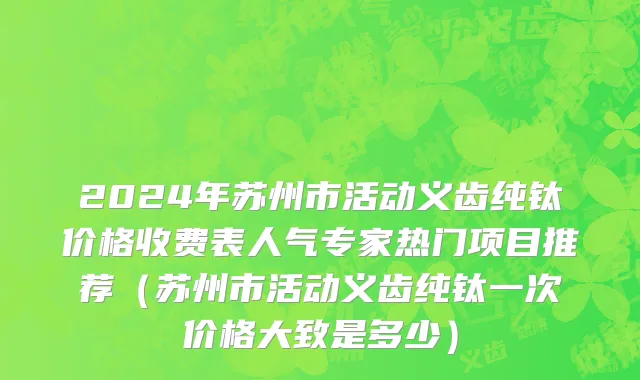 2024年苏州市活动义齿纯钛价格收费表人气专家热门项目推荐（苏州市活动义齿纯钛一次价格大致是多少）
