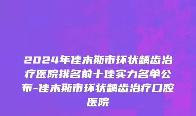 2024年佳木斯市环状龋齿治疗医院排名前十佳实力名单公布-佳木斯市环状龋齿治疗口腔医院