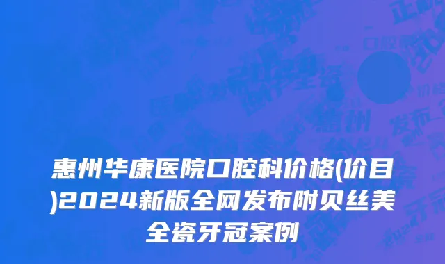 惠州华康医院口腔科价格(价目)2024新版全网发布附贝丝美全瓷牙冠案例
