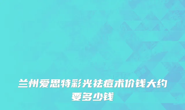 兰州爱思特彩光祛痘术价钱大约要多少钱