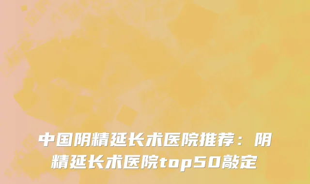 中国阴精延长术医院推荐：阴精延长术医院top50敲定