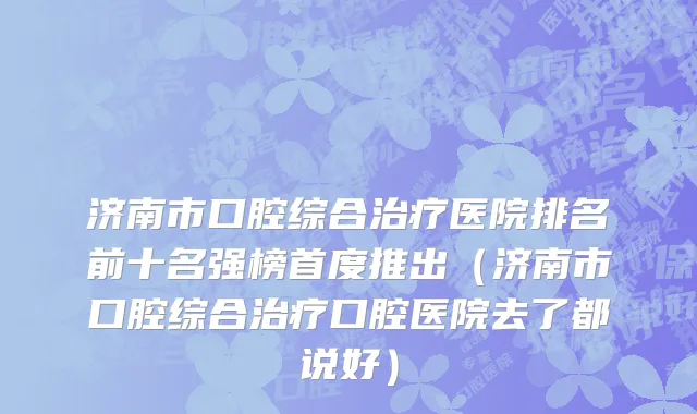 济南市口腔综合治疗医院排名前十名强榜首度推出（济南市口腔综合治疗口腔医院去了都说好）