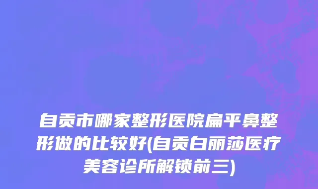 自贡市哪家整形医院扁平鼻整形做的比较好(自贡白丽莎医疗美容诊所解锁前三)