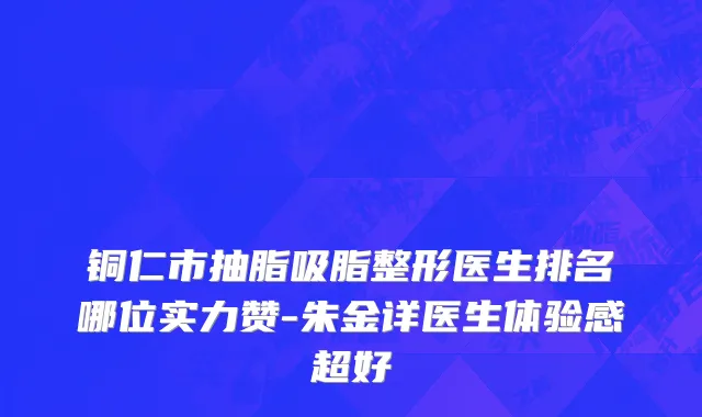 铜仁市抽脂吸脂整形医生排名哪位实力赞-朱金详医生体验感超好