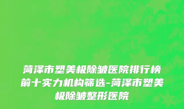 菏泽市塑美极除皱医院排行榜前十实力机构筛选-菏泽市塑美极除皱整形医院