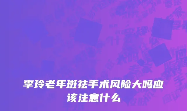 李玲老年斑祛手术风险大吗应该注意什么
