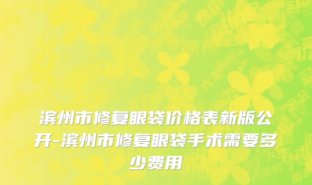滨州市修复眼袋价格表新版公开-滨州市修复眼袋手术需要多少费用