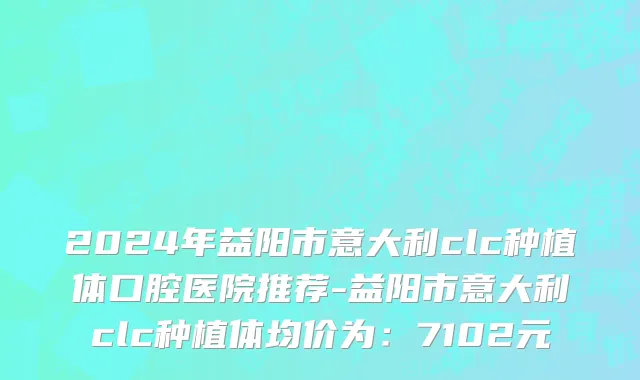 2024年益阳市意大利clc种植体口腔医院推荐-益阳市意大利clc种植体均价为：7102元