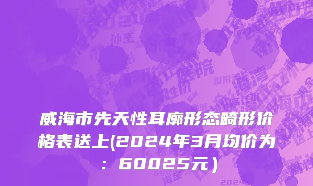 威海市先天性耳廓形态畸形价格表送上(2024年3月均价为：60025元）