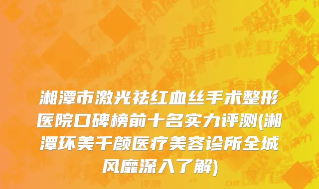 湘潭市激光祛红血丝手术整形医院口碑榜前十名实力评测(湘潭环美千颜医疗美容诊所全城风靡深入了解)