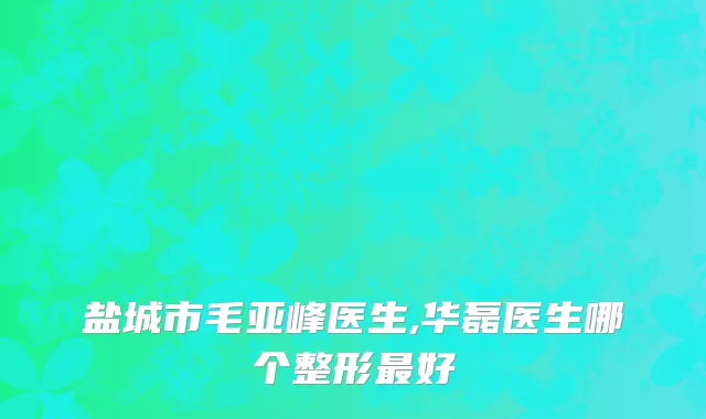 盐城市毛亚峰医生,华磊医生哪个整形最好