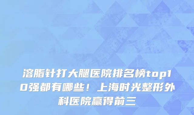 溶脂针打大腿医院排名榜top10强都有哪些！上海时光整形外科医院赢得前三