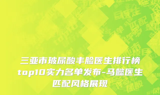 三亚市玻尿酸丰脸医生排行榜top10实力名单发布-马懿医生匹配风格展现