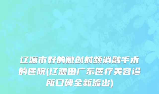 辽源市好的微创射频消融手术的医院(辽源田广东医疗美容诊所口碑全新流出)