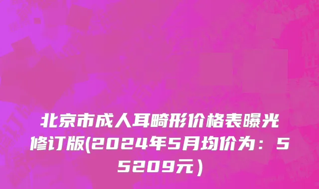 北京市成人耳畸形价格表曝光修订版(2024年5月均价为：55209元）