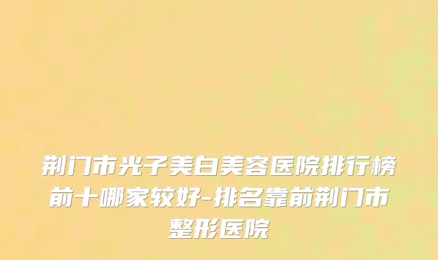 荆门市光子美白美容医院排行榜前十哪家较好-排名靠前荆门市整形医院