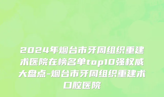 2024年烟台市牙周组织重建术医院在榜名单top10强权威大盘点-烟台市牙周组织重建术口腔医院