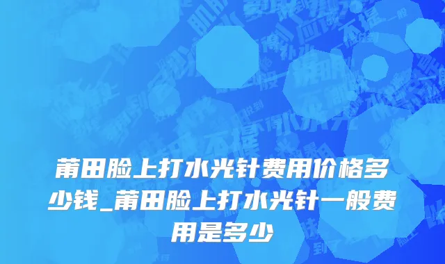 莆田脸上打水光针费用价格多少钱_莆田脸上打水光针一般费用是多少