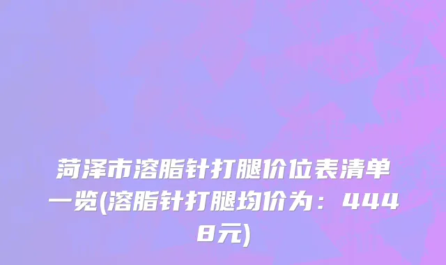 菏泽市溶脂针打腿价位表清单一览(溶脂针打腿均价为：4448元)