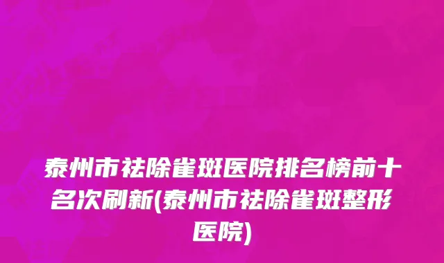 泰州市祛除雀斑医院排名榜前十名次刷新(泰州市祛除雀斑整形医院)