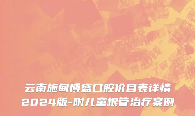 云南施甸博盛口腔价目表详情2024版-附儿童根管治疗案例