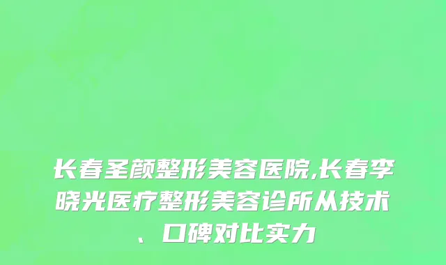 长春圣颜整形美容医院,长春李晓光医疗整形美容诊所从技术、口碑对比实力