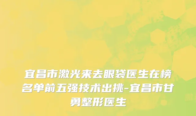 宜昌市激光来去眼袋医生在榜名单前五强技术出挑-宜昌市甘勇整形医生
