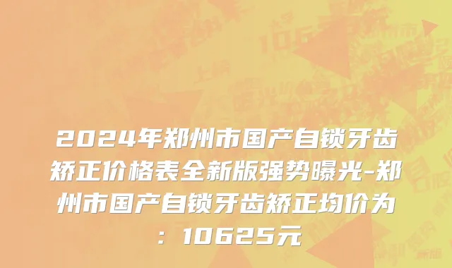 2024年郑州市国产自锁牙齿矫正价格表全新版强势曝光-郑州市国产自锁牙齿矫正均价为：10625元