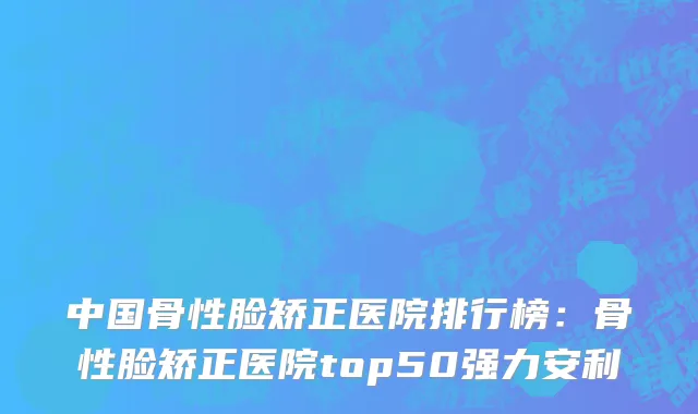中国骨性脸矫正医院排行榜：骨性脸矫正医院top50强力安利