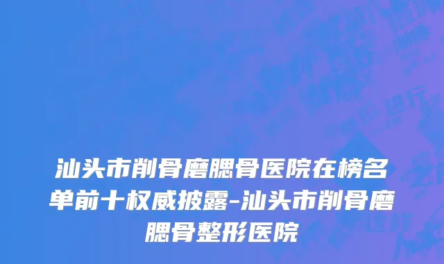 汕头市削骨磨腮骨医院在榜名单前十权威披露-汕头市削骨磨腮骨整形医院