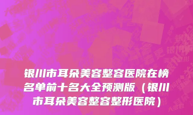 银川市耳朵美容整容医院在榜名单前十名大全预测版（银川市耳朵美容整容整形医院）