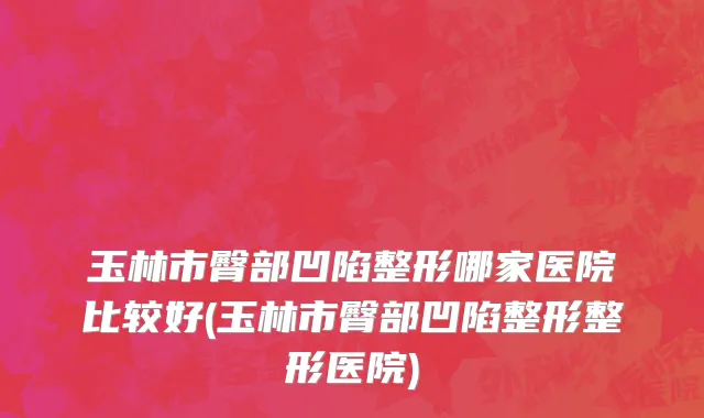 玉林市臀部凹陷整形哪家医院比较好(玉林市臀部凹陷整形整形医院)