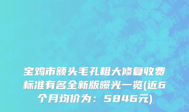宝鸡市额头毛孔粗大修复收费标准有名全新版曝光一览(近6个月均价为：5846元)