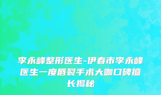 李永峰整形医生-伊春市李永峰医生一度唇裂手术大咖口碑擅长揭秘