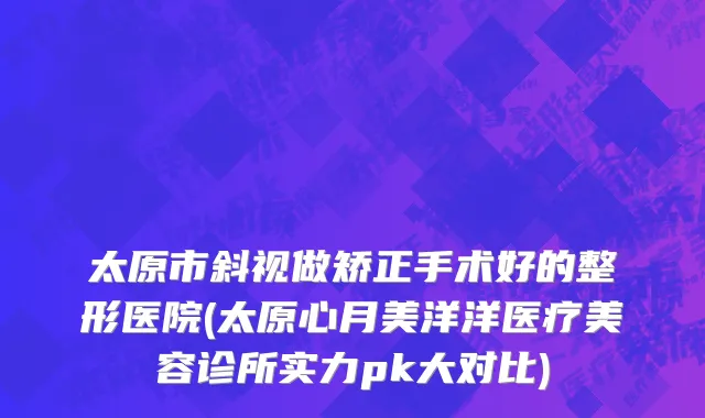 太原市斜视做矫正手术好的整形医院(太原心月美洋洋医疗美容诊所实力pk大对比)