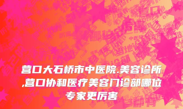 营口大石桥市中医院.美容诊所,营口协和医疗美容门诊部哪位专家更厉害