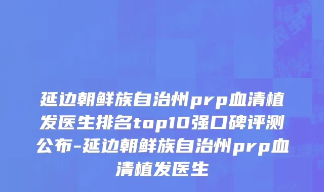 延边朝鲜族自治州prp血清植发医生排名top10强口碑评测公布-延边朝鲜族自治州prp血清植发医生