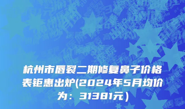 杭州市唇裂二期修复鼻子价格表钜惠出炉(2024年5月均价为：31381元）