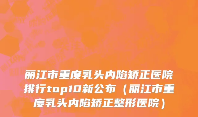丽江市重度乳头内陷矫正医院排行top10新公布（丽江市重度乳头内陷矫正整形医院）