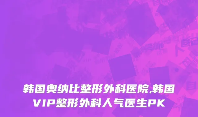 韩国奥纳比整形外科医院,韩国VIP整形外科人气医生PK