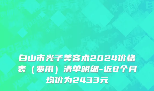 白山市光子美容术2024价格表（费用）清单明细-近8个月均价为2433元