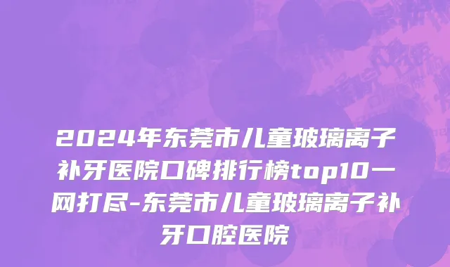 2024年东莞市儿童玻璃离子补牙医院口碑排行榜top10一网打尽-东莞市儿童玻璃离子补牙口腔医院