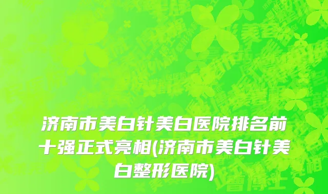 济南市美白针美白医院排名前十强正式亮相(济南市美白针美白整形医院)
