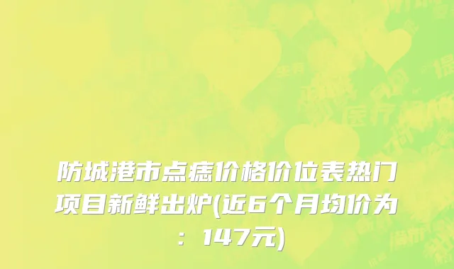 防城港市点痣价格价位表热门项目新鲜出炉(近6个月均价为：147元)